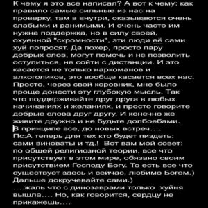 Андрей Старый Instagram - Дневник наркомана часть 14
Ошибка наркомана.
"Запомни раз и навсегда мой мальчик, бывших не бывает. Голод и желание останутся с тобой навсегда. Теперь они будут твоими спутниками по жизни до последнего вздоха. И каждый раз когда ты будешь отступаться, падать…. их сила будет только расти. В этой войне невозможно победить, такова цена бесчувствия…."
К сожалению печальный факт, как бы ты его не крутил, остается фактом - бывших не бывает. Не бывает бывших алкоголиков, не бывает бывших наркоманов. Конечно многие могут попытаться мне возразить: "послушай, бро, у меня есть пример! Человек 10 лет не употребляет и все отлично." Да, я не буду спорить с тем фактом, что все отлично… если было не отлично, он бы с вероятностью в 90 процентов уже употреблял или разговаривал бы с Иисусом лично.
Но вернёмся к основной фабуле: спросите у этого человека как он себя чувствует, там, в внутри. Какие процессы у него протекают, о чем он думает, что ощущает. Если стесняйтесь, я вам расскажу. Любой ставший на путь чистой жизни, в внутри себя похож на гончую собаку, что никогда не останавливается. Внешнее спокойствие, контроль ситуаций, парой маниакальное желание работать, желание самосовершенствоваться и развиваться, это не что иное как причинно следственная связь. Ну или проще говоря, если мы не заставим свой мозг переключится с веществ на что то другое, во что можно вложить всю жажду и голод, то мы быстро вернемся обратно на дорожку. Вот именно отсюда и растут ноги походов на байдарка в горы, спуски в жерло вулкана в поисках кольца всевластия, восемь детей, тридцать три бизнеса и тд далее. Как говорится наркоман, во всем наркоман. С одной стороны это может показаться круто. Типа, столько сил на столько интересных и полезных вещей. Ага, если бы только кто то не насрал огромную кучу дерьмп, в эту прекрасную бочку с липовым мёдом. 
ПРОДОЛЖЕНИЕ В КАРУСЕЛИ