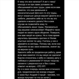 Андрей Старый Instagram - КТО Я? 
Такой простой с первого взгляда и такой бесконечный в своей сути, ломающий и перемалывающий кости и хрящи, растирающий все мечты и надежды в хрустальную пыль, переворачивающий в один момент все с ног на голову вопрос… идеальный ночной кошмар для миллиона бесцельно существующих мартышек. Мы боимся этого вопроса, мы боимся даже лёгкой мысли о нем… потому что в попытки ответить на него, нам придется опуститься на самое дно нашего личного ада, заглянуть в глаза самому большому и страшному демону…. Заглянуть в глаза самому себе….
На протяжении многих лет, я изводил себя этим вопросом. Иногда мне казалось, что внутри меня нет и капли пустого места, все заполнено жаждой ответить на этот вопрос. Жаждой, что в итоге, медленно но верно, трансформировалась в самобичевание и подлинную ненависть к себе, абсолютное разочарование и презрение….Приправленное бесконечной  жалость.
А если без этой псевдо литературной херни, то я просто напросто в какой то момент перестал любить себя, а самое главное уважать то что я уже сделал и достиг. А перестав делать это я в момент обесценили свои будущие достижения и заслуги…. И вот она, поприветствуйте, мёртвая бесконечность тебя…..
-тони, сынок, тони! Никто тебе уже не поможет! Всем плевать на тебя сынок!
Сейчас, это явление я называю Ловушкой для гения. По одной простой причине, что часто в неё попадают творческие люди, люди связанные с интеллектуальной деятельностью. Ну уж, что поделать, так нам повезло… но чтобы не огорчать вас, я скажу сразу, попасть в неё может каждый…. А вот вылезут уже далеко не все. И это пожалуй самый печальный момент во всей этой истории. Так как это болото не имеет дна и как правило те кто ушли в него уже с головой, этого факта не осознают. Они будут опускать все ниже и ниже, пока что то с треском стекла не сломается…
-сынок, твоя остановка...все...ты свободен!
!!!ПРОДОЛЖЕНИЕ В КАРУСЕЛИ!!!
PH:@marrrrfusha
STIL:@shutov_v