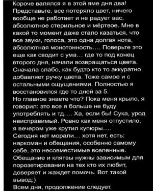 Андрей Старый Instagram - Заметки наркомана часть 20
"Бесцветный мир."
Для начала всех вас и меня с 20й заметкой. И сорямба, что так долго не было, я тут немного отдыхаю. Но уже начинаю возвращаться в строй.... так что погнали!
Первый раз серотониновую яму я поймал после кислоты. Я как сейчас помню, мы триповали всю ночь. До трипа я спал максимум часа 4, так как были другие тусовки. Понятное дело, что на них я не ромашки нюхал. Короче, "бодрый и свежий" я отправился в далекое путешествие. Сразу скажу, я дико ненавижу психотропы. Но еще больше терпеть не могу всю эту философскую херь вокруг них. Причём большинство этого говна набрались из фильмов или книг, где все так красиво и с глубоким смыслом подано. Эти идиоты настолько романтизировали все это психотропное говно, что просто пиздец не встать... ну а затем они хлопают допа.... 
-удачного полёта ебенашки!
На самом деле всё это херня на постном масле. Скажу больше всех этих состояний можно достичь и без веществ, есть на это специальные техники и тд. Но этому же надо учиться. Мы сюда не за этим пришли, так что солнце под язык и волною потолок. Единственное что меня позабавило в том трипе, это ситуация с телефоном, как я не мог его разблокировать. Каждый раз когда я смотрел на экран и хотел ввести код, экран поворачивался. Я разворачивал телефон, снова смотрел в экран…. И он вновь проделывал тот же фокус. И так до бесконечности, пока я не смирился с тем что сейчас мне с этим не справится.
Так вот, на следующей день у меня остался шлейф от трипа, в виде HDR на небе и тд. Так я проходил день и вечером вырубился. Наутро проснувшись, налил в стакан воды, сделал глоток и словно что то щелкнуло…. ХРЯСЬ и все краски потухли! Просто ничего, один серый и белый цвет. Словно фильтр наложили. Даже вкусы притупились, и ощущения в целом. Тогда я и словил первую осознаю паничку. Меня колбасило так, что зуб на зуб не попадал. Я сидел несколько часов на диване обхватив колени руками и думал: все мне пизда! На самом деле, так и есть мне была пизда, и стоило уже тогда бежать к врачу…. Но конечно я этого не сделал, скажу честно: я очень тогда боялся признаться себе что я наркоман, что я не лучше своего бати. 
!!!ФИНАЛ В КАРУСЕЛИ!!!