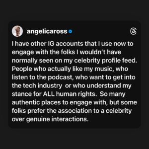 Angelica Ross Instagram - I have other IG accounts that I use now to engage with the folks I wouldn’t have normally seen on my celebrity profile feed.  People who actually like my music, who listen to the podcast, who want to get into the tech industry  or who understand my stance for ALL human rights.  So many authentic places to engage with, but some folks prefer the association to a celebrity over genuine interactions.

Unfollowing everyone on Instagram was an eye-opener.  The more people I unfollowed the more I started seeing post from folks I hadn’t seen in a long time.  The algorithm wasn’t showing them to me.  I also gave a lot of folks the heads up and explained why.  THAT was also super informative.  Mostly everyone understood. A few folks took issue, mostly ones who were more interested in my celebrity than me and what I actually do and stand for.  I will still use this page to amplify all the things and people that matter to me (within Meta’s guidelines).