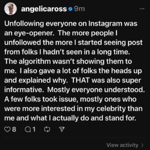 Angelica Ross Instagram - I have other IG accounts that I use now to engage with the folks I wouldn’t have normally seen on my celebrity profile feed.  People who actually like my music, who listen to the podcast, who want to get into the tech industry  or who understand my stance for ALL human rights.  So many authentic places to engage with, but some folks prefer the association to a celebrity over genuine interactions.

Unfollowing everyone on Instagram was an eye-opener.  The more people I unfollowed the more I started seeing post from folks I hadn’t seen in a long time.  The algorithm wasn’t showing them to me.  I also gave a lot of folks the heads up and explained why.  THAT was also super informative.  Mostly everyone understood. A few folks took issue, mostly ones who were more interested in my celebrity than me and what I actually do and stand for.  I will still use this page to amplify all the things and people that matter to me (within Meta’s guidelines).