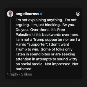Angelica Ross Instagram - I’m not explaining anything.  I’m not arguing.  I’m just blocking.  Be you.  Do you.  Over there.  It’s Free Palestine til it’s backwards over here. I am not a Trump supporter nor am I a Harris “supporter”. I don’t want Trump to win.  Some of folks only listen in sound bites or are seeking attention in attempts to sound witty on social media.  Not impressed. Not bothered.