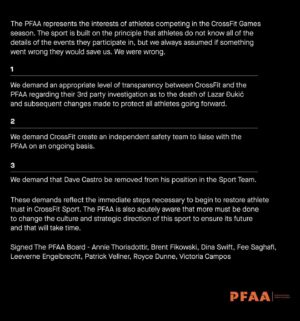 Anníe Mist Þórisdóttir Instagram - The PFAA represents the interests of athletes competing in the CrossFit Games season. The sport is built on the principle that athletes do not know all of the details of the events they participate in, but we always assumed if something went wrong they would save us. We were wrong.

1) We demand an appropriate level of transparency between CrossFit and the PFAA regarding their 3rd party investigation as to the death of Lazar Dukic and subsequent changes made to protect all athletes going forward.

2) We demand CrossFit create an independent safety team to liaise with the PFAA on an ongoing basis.

3) We demand that Dave Castro be removed from his position in the Sport Team.

These demands reflect the immediate steps necessary to begin to restore athlete trust in CrossFit Sport. The PFAA is also acutely aware that more must be done to change the culture and strategic direction of this sport to ensure its future and that will take time. 

Signed The PFAA Board - Anníe Thorisdottir, Brent Fikowski, Dina Swift, Fee Saghafi, Leeverne Engelbrecht, Patrick Vellner, Royce Dunne, Victoria Campos