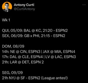 Antony Curti Instagram - Transmissões da #NFLnaESPN na Semana 1 e Semana 2. divulga com nois, vamo junto com tudo dominar o mundo com esse esporte incrível. 🧵🏈

Wk 1

QUI, 05/09: BAL @ KC, 21:20 - ESPN2
SEX, 06/09: GB x PHI, 21:15 - ESPN2

DOM, 08/09
14h: NE @ CIN, ESPN3 | JAX @ MIA, ESPN4
17h: DAL @ CLE, ESPN4 | LV @ LAC, ESPN3 
21h: LAR @ DET, ESPN 2

SEG, 09/09
21h NYJ @ SF - ESPN2 (League antes!)

Wk2

QUI 12/09, 21h: BUF @ MIA, ESPN2

DOM, 15/09
14h: NO @ DAL, ESPN 2 | SF @ MIN, ESPN3
17h: CIN @ KC, ESPN2 | PIT @ DEN, ESPN 3 
21h: CHI @ HOU, ESPN2

SEG, 16/09
21h: ATL @ PHI, ESPN2

Ainda, mais uma vez, haverá o NFL Red Zone aos domingos no Disney  . As transmissões dos canais lineares (2, 3, 4), também estão no Disney   (cheque seu pacote).

Semana NFL volta dia 26/08, no YouTube. SEG e SEX temos o ESPN League. 

ESPN, a casa da NFL no Brasil.