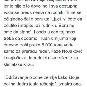 Bojana Novaković Instagram - “We will attack Rio Tinto’s project with all the legal means at our disposal, and given the amount of legally dubious moves by them & the Government of Serbia we will have a lot of means.”

I spoke to @novinska_agencija_beta about the reinstatement RT’s lithium mine’s legal status.

According to Novakovic, this is another in a series of indicators that independent & functional institutions no longer exist in Serbia. “Each institution works in the service of the ruling party & for the interests of foreign corporations supported by that party.” Asked what would be the consequences of the eventual opening of a lithium mine, she said that fertile land would be destroyed & water sources poisoned.

“In the end we would end up a mining colony & a sacrifice zone on the periphery of Europe.” She added that much more serious consequences concern the problem of the climate crisis, “which will only worsen with the opening of new mines. We are in the midst of an extreme heat wave. It will get worse every year. Thousands of Serbian citizens have been without water for days because the heat wave has caused huge consumption & sources cannot handle it. The residents of Krivelj had their water cut off & diverted to the [ZiJin] mine. This clearly sends a message that people need to be silent but the mine will keep operating. On top of that chaos we’re talking about adding a lithium mine that consumes over 5,000 tons of water per day just for processing ore. Mines are not the solution to the climate crisis. Maintaining fertile land like the Jadar valley is the solution.” 

She reminded us that that three years ago “there were large blockades in the cities and we managed to halt the project, at least temporarily. If the government thinks we’ll surrender peacefully & let them ravage our country, then they don’t know the people. We are even more furious now. They can only expect even more radical actions from us.”

Commenting on the visit of German Chancellor @bundeskanzler and Vice President of the 
@europeancommission  @maros.sefcovic regarding the agreement on Critical Raw Materials, Novaković said they will be welcomed grandly. “But they will return to Europe empty-handed.”