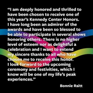 Bonnie Raitt Instagram - “I am deeply honored and thrilled to have been chosen to receive one of this year’s Kennedy Center Honors. I have long been an admirer of the awards and have been so blessed to be able to participate in several shows honoring others. There is no higher level of esteem nor as delightful a celebration and I want to extend my sincere thanks to all who have chosen me to receive this honor. I look forward to the upcoming ceremony and festivities, which I know will be one of my life’s peak experiences.” –@bonnieraittofficial

Check out the @kennedycenter feed today to meet all of the 47th Kennedy Center Honorees and stay tuned as the next #KCHonors celebrates the lifetime achievements of this incredible group of honorees this December with a broadcast to follow on @CBStv!

📸 
3️⃣ Scott Newton
4️⃣ WGHB
5️⃣ Jon Kopaloff // Getty Images
6️⃣ CBS Photo Archive
7️⃣ Nick of Time PR
