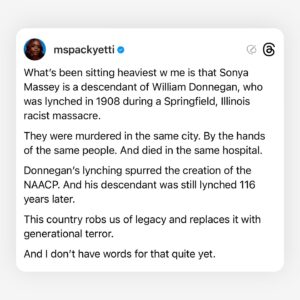 Brittany Packnett Instagram - at some point in 2020, I became the Black death girl on tv.

Nevermind my intellect or expertise on any of the things they originally hired me to discuss. Most of the time, I had to say the things exploding in our collective hearts and hold myself together enough to say them. 

The days I held myself together poorly ended up being my most “viral” moments—ones I had to be convinced by my friends to post because they were too hard for me to look at. I was never ashamed of speaking up for us—but I was worn down by the assignment. I don’t want the viral moment from Black pain—because I work daily to ensure Black pain stops being the constant.

Being that person forced me to consume the media of terror we face in order to be prepared to speak to it. Eventually, I began to avoid it and refuse to watch it. 
But then it would be time for broadcast. And the video would play over the screen before the camera cut to me. And the unending dam of my grief would open wide on television, live after seeing what I thought I had escaped. 

The hotbed of these conflicting feelings are so known to us that the heat never escapes my chest. It’s a permanent fixture. Whether I’m responsible to find words or not, share knowledge or not, give meaning or not, the pressure sits like a knot behind my sternum and gives me grief—grief I often don’t have real room to release. 

Because what Black girl truly has the room right now?
We are prepping for virulent misogynoir this election while trying to get one of us across the finish line and simultaneously push for peace across global genocides. We can’t scroll without unprovoked attacks on everything from our dateability to our femininity to our bitterness—all results of the very systems and attitudes you depend on us to fight for you. We set the blueprint on Sunday calls and wake to videos of a brutality specifically reserved for us. 

I see and thank the Black girls making room. 
And I see those of us who just can’t bear to yet.

And I see you, Sonya Massey. 
I can’t make another name a hashtag.