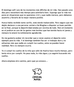 Carolina Marín Instagram - El domingo sufrí uno de los momentos más difíciles de mi vida. Han pasado unos días pero necesitaré más tiempo para asimilarlo bien. Supongo que la vida nos pone en situaciones que no queremos vivir y que nadie merece, pero debemos asumirlo y llevarlo de la mejor manera posible.

Nunca había recibido tanto cariño, está siendo inabarcable. Pero seguro que me dejáis destacar a una persona: animé a He Bingjiao a disputar un buen partido en la final, porque la deportividad estaba por encima de todo. Pero el momento en el podium es uno de los gestos más bonitos que han tenido hacia mí jamás y siempre le estaré increíblemente agradecida ❤️

No me gustaría acabar sin recordar que a veces usamos el deporte como ejemplo para la vida. Y el domingo también fue así: si trabajas duro y te esfuerzas más que nadie en cumplir tus sueños, estos se pueden hacer realidad. Pero no siempre ocurre.

Yo sí cumplí los sueños de la niña que salió de Huelva hace mucho tiempo, pero tenía otros por cumplir. No pasa nada, la vida sigue y yo seguiré buscando mis sueños.

Ahora empieza otro camino, pero que ya conozco...

#PuedoPorquePiensoQuePuedo

📸 @badmintonphoto_official