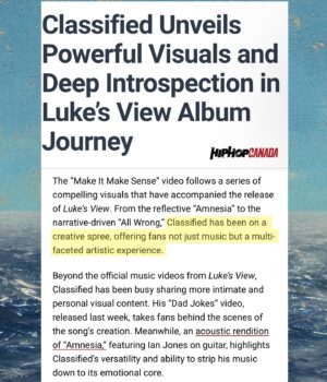Classified Instagram - Thank you to @hiphopcanada for the words .. here's a few of the visuals mentioned in the article .  It's important to me that every song on this new album has a visual to go with it so when listening u get that full experience . Definitely the most videos I've done for a project , with 7/11 tracks having an official music video, 8th is in the making ... 

Shoutout to everyone who interacts with those videos and the other video concepts just for socials.. Been a big year of creating content and it's a lot of work but I've been having some fun with the creative process . More to come from #lukesview
