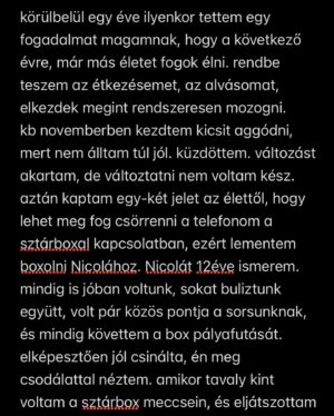 Dávid Miller Instagram - szóval hálás vagyok a lehetőségért, meg hogy ilyen emberek foglalkoznak velem mint @sarcianicola és @ferenc.urban.946 a legkemenyebbek🙂‍↕️🫡❤️ de nem csak ennyiből áll a csapat👀 
köszönöm @tsaba_sport -nak, aki hihetetlen profin építi fel az edzéseket, hogy a legjobb erőben lehessek!
@dzsufizio és @mabonature , akik fájdalmat okoznak, hogy aztán ne fájjon többet!🥲🫶🏼
@vermesors aki néha hallgató, néha tanácsadó, néha irányba kell raknia, néha meg leszedni egy-két vágányról, és aki 0-24 intézi a boxon kívüli életemet, mintha más dolga se lenne❤️
köszönöm a barátaimnak, akikkel nem tudok annyit lógni, mert nem érzem magam jó társaságnak!
köszönöm a barátaimnak, akikkel lógok, és elviselnek így is, hogy kb. csak a boxról tudok beszélni, meg random árnyékozgatok a tv-előtt!❤️
köszönöm a családomnak, akik bár nem értik teljesen minden döntésemet, de elfogadják és támogatnak mindenben! meg amúgy szerintem ők is várják már, hogy bunyózzak👀😶‍🌫️
és köszönöm nektek is, akik szurkoltok,meg azoknak is akik nem. az is motivál!
küzdeni fogok, az megy. a nagyobbak ellen nem félek, azt már megszoktam. magammal már eleget harcoltam, jöhetnek mások!
ígérem vigyázni fogok magamra, de vigyázzanak mások is!❤️
kicsit hosszú lett, de nem tudom mennyit fogok posztolni, ez most kikívánkozott!
@sztarboxrtl @rtlmagyarorszag #reklam