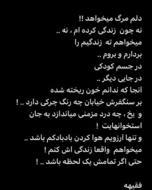 Faghiheh Soltani Instagram - دلم مرگ میخواهد !! 
نه چون  زندگی کرده ام ، نه .. 
میخواهم ته  زندگیم را 
بردارم و بروم .. 
در جسم کودکی 
در جایی دیگر .. 
آنجا که ندانم خون ریخته شده 
بر سنگفرش خیابان چه رنگ چرکی دارد .. ! 
و  یخ ، چه درد مزمنی میاندازد به جان استخوانهایت ! 
و تنها آرزویم هوا کردن بادبادکم باشد .. 
میخواهم  واقعا زندگی اش کنم ! 
حتی اگر تمامش یک لحظه باشد .. ! 

فقیهه

#دلنوشته_فقیهه_سلطانی 
#دلنوشته#زن_زندگی_آزادی#نه_به_کودک_کشی #نه_به_خشونت #نه_به_ظلم#نه_به_اعدام #نه_به_خشونت_علیه_زنان #نه_به_جنگ
#فقیهه_سلطانی_نیل_آی
#دلنوشته_فقیهه_سلطانی