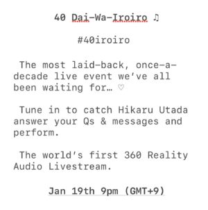 Hikaru Utada Instagram - 10年に一回のアレまたやるよ〜！
「20代はイケイケ！」「30代はほどほど♡」からの「40代はいろいろ♫」
なんと世界初の「360 Reality Audio」によるリアルタイム配信でお届け！1月19日に会おうぜ

Catch me on my 40th birthday with "40 Dai-Wa-Iroiro♫" (The 40’s: It’s Complicated♫)! Go to link in bio for details on how to watch. See you then :)