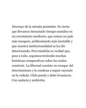 Ignacio Briones Instagram - Pareciera que el pesimismo, eso de ver las cosas por su lado negativo, se nos aparece con demasiada frecuencia. “Que Chile ya se jodíó” y que no habría más que tirar la esponja. Discrepo de la mirada pesimista. Es cierto que llevamos demasiado tiempo sumidos en un crecimiento mediocre, que somos un país más inseguro, políticamente más inestable y que nuestra institucionalidad se ha ido deteriorando. Pero también es verdad que, pese a todo, seguimos teniendo muchas fortalezas comparativas sobre las cuales construir. La libertad consiste en renegar del determinismo y la condena a seguir cayendo en la rodada. Chile puede y debe levantarse. Con audacia y ambición.
