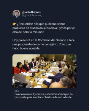 Ignacio Briones Instagram - ¿Recuerdan hilo que publiqué hace unos días sobre problema de diseño en subsidio a Pymes por el alza del salario mínimo? 

Hoy presenté en la Comisión del Senado e hice una propuesta de cómo corregirlo. Creo que hubo buena acogida.

Agradezco el espacio y la buena recepción de este planteamiento -según consigna nota del DF- por parte de los senadores y del gobierno, representado por el Ministro Grau y la Ministra Jara.

Si no leíste el hilo te invito a hacerlo en la publicación anterior a esta.