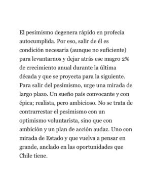 Ignacio Briones Instagram - Pareciera que el pesimismo, eso de ver las cosas por su lado negativo, se nos aparece con demasiada frecuencia. “Que Chile ya se jodíó” y que no habría más que tirar la esponja. Discrepo de la mirada pesimista. Es cierto que llevamos demasiado tiempo sumidos en un crecimiento mediocre, que somos un país más inseguro, políticamente más inestable y que nuestra institucionalidad se ha ido deteriorando. Pero también es verdad que, pese a todo, seguimos teniendo muchas fortalezas comparativas sobre las cuales construir. La libertad consiste en renegar del determinismo y la condena a seguir cayendo en la rodada. Chile puede y debe levantarse. Con audacia y ambición.
