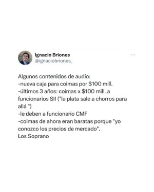 Ignacio Briones Instagram - Escuché el audio completo del abogado Hermosilla, Sauer y Villalobos. Impresiona el desparpajo con que hablan estos delincuentes. Una máquina de delinquir: funcionarios mojados, facturas falsas y decenas de sociedades de 3ros. Ojalá haya cárcel para todos los sinvergüenza involucrados.

Algunos contenidos de audio:
- Nueva caja para coimas por $100 mill. 
- Últimos 3 años: coimas x $100 mill. a funcionarios SII (“la plata sale a chorros para allá “)
- Le deben a funcionario CMF
- Coimas de ahora eran baratas porque “yo conozco los precios de mercado”. 

¡Los Soprano!