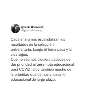 Ignacio Briones Instagram - Las cosas como son…

Cada enero nos escandalizan los resultados de la selección universitaria. Luego el tema pasa y la vida sigue.

Que no seamos siquiera capaces de dar prioridad al terremoto educacional post COVID, dice también mucho de la prioridad que damos al desafío educacional de largo plazo.

#educacion #paes #selecciónuniversitaria #educacionchile #terremotoeducacional