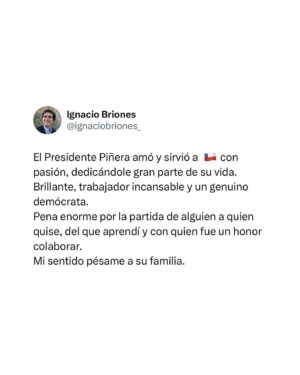 Ignacio Briones Instagram - El Presidente Piñera amó y sirvió a Chile 🇨🇱 con pasión, dedicándole gran parte de su vida.

Brillante, trabajador incansable y un genuino demócrata.

Pena enorme por la partida de alguien a quien quise, del que aprendí y con quien fue un honor colaborar.

Mi sentido pésame a su familia