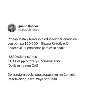 Ignacio Briones Instagram - Presupuesto y terremoto educacional: anuncian con pompa $30.000 millones para Reactivación Educativa. Suena harto pero es la nada:

*$830/alumno/mes
*0,035% ppto total y 0,2% educación
*0,4% condonar CAE

Del fondo especial que propusimos en Consejo Reactivación, cero. Vaya prioridad.