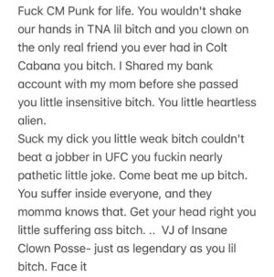 Insane Clown Posse Instagram - Fuck @cmpunk for life. You wouldn’t shake our hands in TNA lil bitch and you clown on the only real friend you ever had in Colt Cabana you bitch. I Shared my bank account with my mom before she passed you little insensitive bitch. You little heartless alien. 
Suck my dick you little weak bitch couldn’t beat a jobber in UFC you fuckin nearly pathetic little joke. Come beat me up bitch. You suffer inside everyone, and they momma knows that. Get your head right you little suffering ass bitch. .. VJ of Insane Clown Posse- just as legendary as you lil bitch. Face it