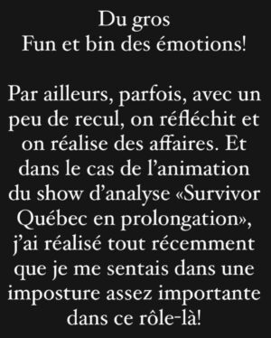 Jean-Thomas Jobin Instagram - Un caroussel de 10 photos avec juste une photo à la fin 😅. 

Si vous avez lu au complet, vous êtes résiliants haha. Merci de votre temps.

Décision déchirante mais je crois que c’est la bonne! 

ERRATUM: oups, photo 3 du caroussel je voulais écrire TEINTER et non TRAITER***

J’espère que vous allez aimer @survivor.quebec, quel beau tournage ce fut!

Immense merci aux joueurs et joueuses pour leur formidable générosité 🙏🏻

Merci à @valdalpe et @prodjinc d’avoir embarqué dans cette belle folie 🔥. On se souhaite 20 ans de Survivor!

Ça commence dimanche 20h sur @noovo.ca. 

@patricebelanger.officiel a été extraordinaire comme meneur de jeu. Présent, ultra rigoureux, à l’écoute, super professionnel et un gars d’équipe comme vous en verrez rarement! Je n’ai que des éloges pour comment il a géré ça! Vraiment admirable boulot! 🙏🏻

❤️🔥 La tribu a parlé, et Jean-Thomas aussi!