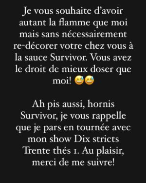 Jean-Thomas Jobin Instagram - Un caroussel de 10 photos avec juste une photo à la fin 😅. 

Si vous avez lu au complet, vous êtes résiliants haha. Merci de votre temps.

Décision déchirante mais je crois que c’est la bonne! 

ERRATUM: oups, photo 3 du caroussel je voulais écrire TEINTER et non TRAITER***

J’espère que vous allez aimer @survivor.quebec, quel beau tournage ce fut!

Immense merci aux joueurs et joueuses pour leur formidable générosité 🙏🏻

Merci à @valdalpe et @prodjinc d’avoir embarqué dans cette belle folie 🔥. On se souhaite 20 ans de Survivor!

Ça commence dimanche 20h sur @noovo.ca. 

@patricebelanger.officiel a été extraordinaire comme meneur de jeu. Présent, ultra rigoureux, à l’écoute, super professionnel et un gars d’équipe comme vous en verrez rarement! Je n’ai que des éloges pour comment il a géré ça! Vraiment admirable boulot! 🙏🏻

❤️🔥 La tribu a parlé, et Jean-Thomas aussi!