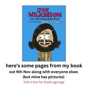 Joe Wilkinson Instagram - Me and @henrypaker thought we'd show you some pages from the book. It's more pictures than words which we think makes it better than all the others.

Me and Henry will be signing copies in black biro at some bookshops. *Nottingham, London & Bristol* We'd love to see you there. You need to get a ticket first though (link in bio)

💥Waterstones - #nottingham , 
Fri 10th Nov 1pm
💥Waterstones - #london Picadilly, 
Sat 11th Nov 12pm
💥Waterstones - #bristol (Galleries),
 Fri 17th Nov 4.30pm
(This book stuff is really exhausting)

#joewilkinsonmyautobiography 
#illustrators 
#booktour 
#newbookalert 
#authorevents 
#waterstonesnottingham 
#waterstonespiccadilly 
#waterstonesbristol 
#transworldbooks 
#bantambooksuk