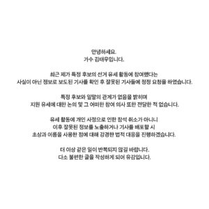 Kim Tae-woo Instagram - 안녕하세요. 
가수 김태우입니다. 

최근 제가 특정 후보의 선거 유세 활동에 참여했다는 사실이 아닌 정보로 보도된 기사를 확인 후 잘못된 기사들에 정정 요청을 하였습니다.
특정 후보와 일말의 관계가 없음을 밝히며 지원 유세에 대한 논의 및 그 어떠한 참여 의사 또한 전달한 적 없습니다.
유세 활동에 개인 사정으로 인한 참석 취소가 아니니 이후 잘못된 정보를 노출하거나 기사를 배포할 시 초상과 이름을 사용한 점에 대해 강경한 법적 대응을 진행하겠습니다. 

더 이상 같은 일이 반복되지 않길 바랍니다.
다소 불편한 글을 작성하게 되어 유감입니다.