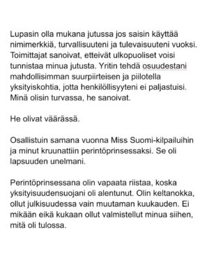 Maria Veitola Instagram - Kesäkuussa äänestettiin voisiko ministerinä toimia mies, joka on kohdellut nuoria naisia sopimattomasti. Toistuvasti. 

Elinkeinoministeri Wille Rydman sai eduskunnalta mandaatin jatkaa matkaansa politiikan huipulle.

Rydmanin kohteiksi joutuneilta naisilta ei ole pyytänyt anteeksi kukaan - ei Kokoomus, hallitus tai Rydman itse. Asiaa ei edes pahoiteltu. Se lakaistiin takaisin maton alle, missä se on viimeiset vuodet ollutkin.

Rydmanin käytöksestä Helsingin Sanomille kertoneet naiset ovat olleet poikkeuksellisen rohkeita -vain tullaakseen loukatuiksi, leimatuiksi ja häväistyiksi. 

Toimittajana olen pohtinut sitä, miten tärkeä rooli journalismilla on yhteiskunnassa tapahtuvan vallan väärinkäytöksen paljastajana. Ilman kokemuksistaan kertovia rohkeita ihmisiä ei toimittajilla ole, mistä raportoida. 

Samaan aikaan tuntuu todella väärältä, että jo valmiiksi hauraat ja hyväksikäytetyt ihmiset jäävät kaiken keskellä yksin ja joutuvat pelkäämään lisää. Miten totuuden paljastaminen tulee vaikuttamaan heidän elämäänsä?

Tässäkin tapauksessa pahin tapahtui.

Minusta sen, joka puhuu totta, ei pitäisi joutua pelkäämään. 

Mieltäni vaivaa toistuvasti kysymys: Miten voisimme yhteiskuntana huolehtia näistä naisista ja muista häirinnän kohteista paremmin?