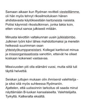 Maria Veitola Instagram - Kesäkuussa äänestettiin voisiko ministerinä toimia mies, joka on kohdellut nuoria naisia sopimattomasti. Toistuvasti. 

Elinkeinoministeri Wille Rydman sai eduskunnalta mandaatin jatkaa matkaansa politiikan huipulle.

Rydmanin kohteiksi joutuneilta naisilta ei ole pyytänyt anteeksi kukaan - ei Kokoomus, hallitus tai Rydman itse. Asiaa ei edes pahoiteltu. Se lakaistiin takaisin maton alle, missä se on viimeiset vuodet ollutkin.

Rydmanin käytöksestä Helsingin Sanomille kertoneet naiset ovat olleet poikkeuksellisen rohkeita -vain tullaakseen loukatuiksi, leimatuiksi ja häväistyiksi. 

Toimittajana olen pohtinut sitä, miten tärkeä rooli journalismilla on yhteiskunnassa tapahtuvan vallan väärinkäytöksen paljastajana. Ilman kokemuksistaan kertovia rohkeita ihmisiä ei toimittajilla ole, mistä raportoida. 

Samaan aikaan tuntuu todella väärältä, että jo valmiiksi hauraat ja hyväksikäytetyt ihmiset jäävät kaiken keskellä yksin ja joutuvat pelkäämään lisää. Miten totuuden paljastaminen tulee vaikuttamaan heidän elämäänsä?

Tässäkin tapauksessa pahin tapahtui.

Minusta sen, joka puhuu totta, ei pitäisi joutua pelkäämään. 

Mieltäni vaivaa toistuvasti kysymys: Miten voisimme yhteiskuntana huolehtia näistä naisista ja muista häirinnän kohteista paremmin?