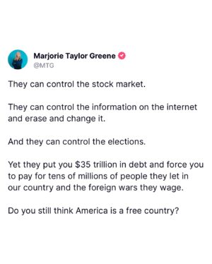 Marjorie Taylor Greene Instagram - They can control the stock market.

They can control the information on the internet and erase and change it.

And they can control the elections.

Yet they put you $35 trillion in debt and force you to pay for tens of millions of people they let in our country and the foreign wars they wage.

Do you still think America is a free country?