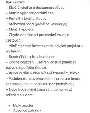 Martin Lubojatzky Instagram - 🏡 Poslední dny nežijeme my (a podle zpráv tak trošku i vy) ničím jiným než naším bydlením.🤭 A jako většina lidí okolo nás jsme dospěli do fáze, kdy si naplno uvědomujeme, že každá mince má dvě strany a taky musíme i my dva dojít ke společnému kompromisu.😊 Tak tady takový menší update. 

Abych to zjednodušila, máme 2 varianty:
1. Moc hezkou novostavbu bytu ve skvělé lokalitě v Praze 🏙️
2. Prvorepublikovou vilu za Prahou ke kompletní rekonstrukci, za to s osobitým kouzlem 🪄

Sepsali jsme si všechny možné plusy a mínusy (prolistujte fotky ➡️) obou variant a teď přemýšlíme, co by pro nás bylo nejlepší.🙈

Máte někdo prosím nějakou osobní zkušenost, kterou byste s námi chtěli sdílet, abychom se rozhodli správně? Třeba že jste se přestěhovali do domu za město a teď si vyčítáte dojíždění a tu práci okolo domu? Anebo jste naopak zůstali v bytě, bojujete s místem na menší ploše a jezdíte za přírodou na chatu? Cokoliv, co vás k tomu napadne, si rádi přečteme.❤️

Nechceme vůbec hanit jednu anebo druhou variantu. Každá totiž může každému vyhovovat jinak třeba i v průběhu života. Víc hlav víc ví a někdy myšlenky jiných, kteří nestojí přímo před tou palčivou otázkou anebo už si na ni odpověděli, můžou právě díky tomu odstupu vnést do věci trošku světla.🙏