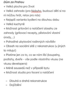 Martin Lubojatzky Instagram - 🏡 Poslední dny nežijeme my (a podle zpráv tak trošku i vy) ničím jiným než naším bydlením.🤭 A jako většina lidí okolo nás jsme dospěli do fáze, kdy si naplno uvědomujeme, že každá mince má dvě strany a taky musíme i my dva dojít ke společnému kompromisu.😊 Tak tady takový menší update. 

Abych to zjednodušila, máme 2 varianty:
1. Moc hezkou novostavbu bytu ve skvělé lokalitě v Praze 🏙️
2. Prvorepublikovou vilu za Prahou ke kompletní rekonstrukci, za to s osobitým kouzlem 🪄

Sepsali jsme si všechny možné plusy a mínusy (prolistujte fotky ➡️) obou variant a teď přemýšlíme, co by pro nás bylo nejlepší.🙈

Máte někdo prosím nějakou osobní zkušenost, kterou byste s námi chtěli sdílet, abychom se rozhodli správně? Třeba že jste se přestěhovali do domu za město a teď si vyčítáte dojíždění a tu práci okolo domu? Anebo jste naopak zůstali v bytě, bojujete s místem na menší ploše a jezdíte za přírodou na chatu? Cokoliv, co vás k tomu napadne, si rádi přečteme.❤️

Nechceme vůbec hanit jednu anebo druhou variantu. Každá totiž může každému vyhovovat jinak třeba i v průběhu života. Víc hlav víc ví a někdy myšlenky jiných, kteří nestojí přímo před tou palčivou otázkou anebo už si na ni odpověděli, můžou právě díky tomu odstupu vnést do věci trošku světla.🙏