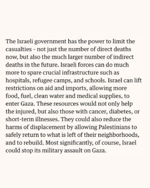 Mona Chalabi Instagram - I’ve been speaking to these researchers since November to write this piece. Unfortunately, their findings have been misrepresented in most coverage - they have *not* found that the death toll in Gaza is actually 186,000. In a way, what they’re saying is much more powerful. 

Their research shows that if forced starvation and deprivation of health services continues, the death toll will soar to this enormous figure. They are warning us what will happen if these lethal restrictions are not lifted and violence continues. The Israeli government (and governments that support them) have the ability to stop these deaths if they so choose. 

What’s even more shocking about their research is how conservative these estimates are. The final death toll could be much higher meaning that more than 8% of people in Gaza will be killed. 

Source: Rasha Khatib, Martin McKee and Salim Yusuf writing in the Lancet, June 2024