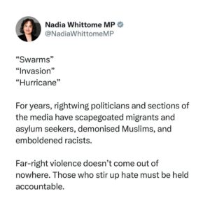 Nadia Whittome Instagram - “Swarms”
“Invasion”
“Hurricane”

For years, rightwing politicians and sections of the media have scapegoated migrants and asylum seekers, demonised Muslims, and emboldened racists.

Far-right violence doesn’t come out of nowhere. Those who stir up hate must be held accountable.