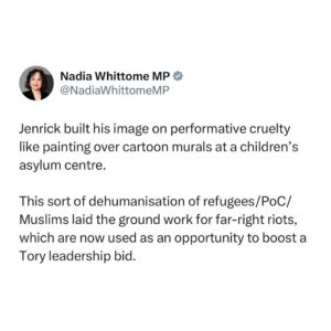 Nadia Whittome Instagram - Jenrick built his image on performative cruelty like painting over cartoon murals at a children’s asylum centre.

This sort of dehumanisation of refugees, people of colour and Muslims laid the ground work for far-right riots, which are now used as an opportunity to boost a Tory leadership bid.