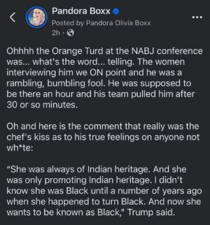 Pandora Boxx Instagram - Ohhhh the Orange Turd at the NABJ conference was... what’s the word... telling. The women interviewing him we ON point and he was a rambling, bumbling fool. He was supposed to be there an hour and his team pulled him after 30 or so minutes.

Oh and here is the comment that really was the chef’s kiss as to his true feelings on anyone not wh*te:

“She was always of Indian heritage. And she was only promoting Indian heritage. I didn’t know she was Black until a number of years ago when she happened to turn Black. And now she wants to be known as Black,” Trump said.

“So I don’t know, is she Indian, or is she Black?” he continued. 

“She has always identified as a Black woman,” Scott interjected.

“But you know what, I respect either one. But she obviously doesn’t. Because she was Indian all the way then all of a sudden she made a turn. And she became a Black person. And I think somebody should look into that,” Trump said, criticizing Scott’s “hostile” and “nasty” tone.

The Kamala Harris team is going to have a field day using all of this material. #VoteBlue #votekamalaharris2024