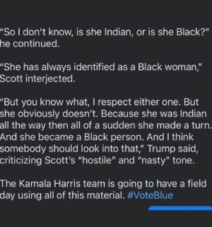 Pandora Boxx Instagram - Ohhhh the Orange Turd at the NABJ conference was... what’s the word... telling. The women interviewing him we ON point and he was a rambling, bumbling fool. He was supposed to be there an hour and his team pulled him after 30 or so minutes.

Oh and here is the comment that really was the chef’s kiss as to his true feelings on anyone not wh*te:

“She was always of Indian heritage. And she was only promoting Indian heritage. I didn’t know she was Black until a number of years ago when she happened to turn Black. And now she wants to be known as Black,” Trump said.

“So I don’t know, is she Indian, or is she Black?” he continued. 

“She has always identified as a Black woman,” Scott interjected.

“But you know what, I respect either one. But she obviously doesn’t. Because she was Indian all the way then all of a sudden she made a turn. And she became a Black person. And I think somebody should look into that,” Trump said, criticizing Scott’s “hostile” and “nasty” tone.

The Kamala Harris team is going to have a field day using all of this material. #VoteBlue #votekamalaharris2024