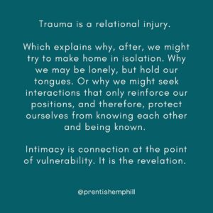 Prentis Hemphill Instagram - Trauma is a relational injury.

Which explains why, after, we might try to make home in isolation. Why we may be lonely, but hold our tongues. Or why we might seek interactions that only reinforce our positions, and therefore, protect ourselves from knowing each other and being known.

Intimacy is connection at the point of vulnerability. It is the revelation.