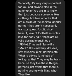 Rain Dove Dubilewski Instagram - Paula is trying to do the right thing- but it can be confusing in this era of information. I know she will likely read this and the comments below, so if You have anything additional You want to say to her she will likely read it! Or if You just want to let her or Izz/Isabelle know that they aren’t alone- that could be lifesaving. 
————————————-

One thing I rarely tell people is that I have a mantra I wrote and say whenever I get feedback from others on how I can be better. I go over it anytime I’ve made a mistake or proven I still have something to learn. (Because when I make a blunder, I’m notified of it usually by hundreds of people- so this truly became a necessity). This mantra I’ve found to be useful in this time of great shifting and education. Feel free to use it if You like- there’s nothing wrong if it’s not Your cup of tea. The mantra goes. “I am not afraid to grow. I am not afraid to evolve. I am not afraid to be corrected. I am not afraid to be educated. I am not afraid to try. I am not afraid to love.”

——————————

I am not afraid to grow. I am not afraid to evolve. I am not afraid to be corrected. I am not afraid to be educated. I am not afraid to try. I am not afraid to love. 

It is an honor to expand who I am and how I communicate. I consider it a necessary form of service and one of the purest ways to express my love. Listening. Applying. Shifting. What about You? Is growing hard sometimes? 

For those who speak up or guide- please keep holding the world to account. You don’t need a blue check mark to have valid wisdom, education and contribution. If the world can be a better place, continue to say so. It won’t always be easy, but it’ll always be worth it. You are a person of important perspectives which when shared can often unlock welded doors of possibility. 

#lgbtqia #trans #parenting #parentingmemes #dialogue #conversation #whatdoyouthink 

(The posted screenshots reflect a real conversation. The images have been modified to fit this platform and protect the identity of the original communicator.)