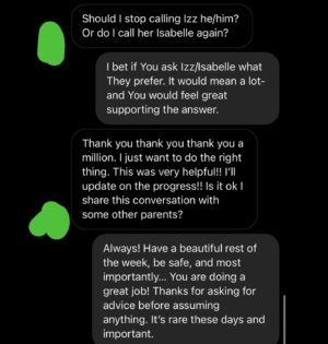 Rain Dove Dubilewski Instagram - Paula is trying to do the right thing- but it can be confusing in this era of information. I know she will likely read this and the comments below, so if You have anything additional You want to say to her she will likely read it! Or if You just want to let her or Izz/Isabelle know that they aren’t alone- that could be lifesaving. 
————————————-

One thing I rarely tell people is that I have a mantra I wrote and say whenever I get feedback from others on how I can be better. I go over it anytime I’ve made a mistake or proven I still have something to learn. (Because when I make a blunder, I’m notified of it usually by hundreds of people- so this truly became a necessity). This mantra I’ve found to be useful in this time of great shifting and education. Feel free to use it if You like- there’s nothing wrong if it’s not Your cup of tea. The mantra goes. “I am not afraid to grow. I am not afraid to evolve. I am not afraid to be corrected. I am not afraid to be educated. I am not afraid to try. I am not afraid to love.”

——————————

I am not afraid to grow. I am not afraid to evolve. I am not afraid to be corrected. I am not afraid to be educated. I am not afraid to try. I am not afraid to love. 

It is an honor to expand who I am and how I communicate. I consider it a necessary form of service and one of the purest ways to express my love. Listening. Applying. Shifting. What about You? Is growing hard sometimes? 

For those who speak up or guide- please keep holding the world to account. You don’t need a blue check mark to have valid wisdom, education and contribution. If the world can be a better place, continue to say so. It won’t always be easy, but it’ll always be worth it. You are a person of important perspectives which when shared can often unlock welded doors of possibility. 

#lgbtqia #trans #parenting #parentingmemes #dialogue #conversation #whatdoyouthink 

(The posted screenshots reflect a real conversation. The images have been modified to fit this platform and protect the identity of the original communicator.)