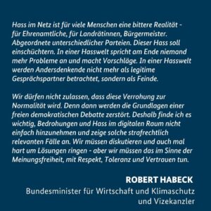Robert Habeck Instagram - Hass im Netz ist für viele Menschen eine bittere Realität - für Ehrenamtliche, für Landrätinnen, Bürgermeister. Abgeordnete unterschiedlicher Parteien. Dieser Hass soll einschüchtern.
In einer Hasswelt spricht am Ende niemand mehr Probleme an und macht Vorschläge. In einer Hasswelt werden Andersdenkende nicht mehr als legitime Gesprächspartner betrachtet, sondern als Feinde.
 
Wir dürfen nicht zulassen, dass diese Verrohung zur Normalität wird. Denn dann werden die Grundlagen einer freien demokratischen Debatte zerstört. Deshalb finde ich es wichtig, Bedrohungen und Hass im digitalen Raum nicht einfach hinzunehmen und zeige solche strafrechtlich relevanten Fälle an.
Wir müssen diskutieren und auch mal hart um Lösungen ringen - aber wir müssen das im Sinne der Meinungsfreiheit, mit Respekt, Toleranz und Vertrauen tun.
