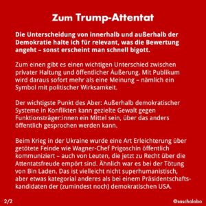 Sascha Lobo Instagram - Zum Trump-Attentat

Warum öffentliche Freude über das Attentat auf Donald Trump so schädlich ist.

In sozialen Medien findet man nach dem Attentat auf Donald Trump Zustimmung und sogar Freude über das Attentat, auch in der Umkehrversion, also Ärger über das Misslingen des Mordversuchs.

Das ist extrem schädlich, auch dann, wenn man nicht mit dem Opfer übereinstimmt. Auch dann, wenn man wie ich Trump für eine Katastrophe für die US-Demokratie, die Ukraine und die ganze Welt hält. 

Der Grund: Aus demokratischer Sicht ist das Mittel des Mordanschlags in jeder Hinsicht inakzeptabel. Wer sich darüber öffentlich freut, weil es politische Gegner innerhalb einer Demokratie trifft, sagt damit: Ich finde prinzipiell in Ordnung, wenn Mord in einer Demokratie zum politischen Instrument wird. Und das ist zutiefst antidemokratisch. 

Allerdings gibt es ein wichtiges Aber.

Die Unterscheidung von innerhalb und außerhalb der Demokratie halte ich für relevant, was die Bewertung angeht – sonst erscheint man schnell bigott.
Zum einen gibt es einen wichtigen Unterschied zwischen privater Haltung und öffentlicher Äußerung. Mit Publikum wird daraus sofort mehr als eine Meinung – nämlich ein Symbol mit politischer Wirksamkeit. 

Der wichtigste Punkt des Aber: Außerhalb demokratischer Systeme in Konflikten kann gezielte Gewalt gegen Funktionsträger:innen ein Mittel sein, über das anders öffentlich gesprochen werden kann.

Beim Krieg in der Ukraine wurde eine Art Erleichterung über getötete Feinde wie Wagner-Chef Prigoschin öffentlich kommuniziert – auch von Leuten, die jetzt zu Recht über die Attentatsfreude empört sind. Ähnlich war es bei der Tötung von Bin Laden. Das ist vielleicht nicht superhumanistisch, aber etwas kategorial anderes als bei einem Präsidentschafts-kandidaten der (zumindest noch) demokratischen USA.

#trump #demokratie