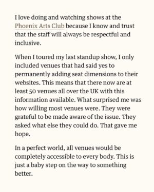 Sofie Hagen Instagram - LINK IN HIGHLIGHTS ⬆️

I would love to hear from you, if you’ve had any success in asking your local venues for better Fat Accessibility.

Thank you to @standcomedyclub, @phoenixartsclub and @monkey.barrel.comedy (all mentioned in the article) but also ALL the venues on my latest tour AND @sohotheatre and @billmurraypub. And @thepleasance. (I also know that @assemblyfest and @underbellyedinburgh are working on it!)

The dream is for @dmtwestend and @lwtheatres would help out with London’s biggest theatres. 

I will put the link in my highlights so it’s always there. You can always grab it and send it to your venue of choice.