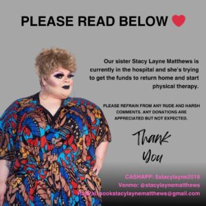 Stacy Layne Matthews Instagram - ❤️ Please Read Below ❤️

Our sister Stacy Layne Matthews (@stacylmatthews) is currently in the hospital awaiting to return home and begin her recovery and physical therapy. Insurance covered costs in the beginning but now she is needing some assistance to return home. 

Our sister has been loved by the fanbase of @rupaulsdragrace for years and I would like to see us all rally together to help her get back onto her feet in a time of need. Please DO NOT leave any hateful comments below. Also, any donations made are APPRECIATED and by no means are EXPECTED. 

Tipping Information:
Cashapp: $stacylayne2018
Venmo: stacylaynematthews 
PayPal: bookingstacylaynematthews@gmail.com
.
.
#rupaulsdragrace #rupaulsdragraceseason3 
#stacylaynematthews #dragrace #donations #trending #viral #explorepage #worldofwonder #wowpresentsplus #rupaul #rpdrseason3