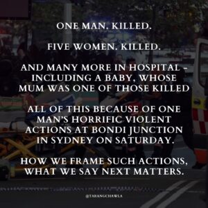 Tarang Chawla Instagram - THOUGHTS AND PRAYERS JUST WON'T CUT IT. TIME TO TAKE A STAND AND SAVE OUR FUTURE 💔⁣
⁣
One man. Killed.⁣
⁣
Five women. Killed.⁣
⁣
And many more in hospital - including a baby, whose mum was one of those killed.⁣
⁣
All of this because of one man's horrific violent actions at Bondi Junction in Sydney on Saturday.⁣
⁣
How we frame such actions, what we say next matters.⁣
⁣
People in positions of power will be reluctant to label.⁣
⁣
And don't get me wrong, investigations must occur but one thing is clear: This was a case of men's violence.⁣
⁣
Men's violence occurs in all settings. It happens in homes, in workplaces and this time it happened out in the open in one of the most extreme ways that has led to many deaths and rocked a nation.⁣
⁣
There will be reluctance to attribute an ideology to this man's actions because he does not fit a "terrorist stereotype" fuelled by his twisted religious ideology.⁣
⁣
But his ideology was clear: A hatred of women.⁣
⁣
Deep-seated misogyny is an ideology. And it's past time that we recognised that some men hold it and act on it, causing such devastation.⁣
⁣
And the question on my lips, on the lips of so many who have been impacted by men's violence is, "How many more?"⁣
⁣
How many more have to die from men's violence before decisive action is taken by Australia's policymakers?⁣
⁣
How many more communities have to be shattered and families torn apart before men's violence is taken seriously and acted upon?⁣
⁣
Maybe now, policymakers will recognise the true human cost of men's violence and decide to act?⁣
⁣
Maybe now, they will offer more than "thoughts and prayers" ... maybe.⁣
⁣
Addressing men's violence is an urgent and immediate priority. Thoughts and prayers just won't cut it.⁣