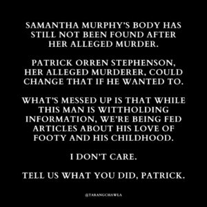 Tarang Chawla Instagram - POWER AND CONTROL

The news is reporting that the search for Samantha Murphy's body has been called off for the time being. 

It's actually beyond f*cked that Patrick Orren Stephenson is sitting on this information more than SIX weeks after Samantha Murphy's alleged murder, yet we're being fed articles that humanise him. Dude has literally been charged with murdering a woman who was out for a run.

Samantha Murphy's loved ones haven't held a funeral for her, the authorities can't conduct an autopsy and they all wait in limbo as police search for her body. Women around Australia worry, 'What if we're the next victim?'

Why? Because of one man's sense of control and power, yet we all have to read about how he loved footy with his dad and look at photos of him in his guernsey. I couldn't care less. 

RIP Samantha Murphy 💔
