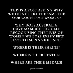 Tarang Chawla Instagram - LEST WE FORGET

Why does Australia have so much trouble recognising the lives of women we lose every few days to men’s violence?

Where is their Shrine of Remembrance?

Where are their bronze statues?

Where are their Medals of Honour?