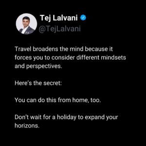Tej Lalvani Instagram - I love to travel, because it forces me to challenge preconceptions and consider alternate ways of thinking.

But that experience does not need to be forced in order to happen.

Humans are very good at settling into their opinions and views as fact, and it can mean you end up with tunnel vision and really struggle to adapt when you hit a hurdle.

Keep your mind open, and be ready to embrace new solutions when you encounter a better one.

#travel #worklifebalance #business