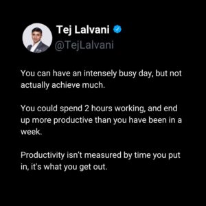 Tej Lalvani Instagram - When measuring productivity, looking at time spent vs. what was produced only tells you so much.

Instead, analyse the circumstances.

What was it about your super-productive day that made it so productive?
What was it about an unproductive day that made it such a challenge?

Is it mindset? Is it how much sleep you get? Is it environment? Is it working under time pressure?

Productivity is personal, and boosting it is too.

Take the time, and find the ingredients for the most productive ‘you’.

#productivity #busy #balance